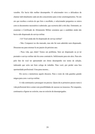 20
veredito. Ele havia tido melhor desempenho. O selecionador teve a delicadeza de
chamar individualmente cada um dos concorrentes para evitar constrangimentos. No ato
em que recebeu a notícia de que fora o escolhido, o selecionador perguntou se estava
com os documentos necessários à admissão, que ocorreria dali a três dias. Entretanto, ao
examinar o Certificado de Alistamento Militar constatou que o candidato ainda não
havia sido dispensado do serviço militar.
- Ué! Você ainda não foi dispensado do serviço militar?
- Não. Compareci no dia marcado, mas não fui nem admitido nem dispensado.
Disseram-me para retornar lá em janeiro do próximo ano.
- Puxa vida, que chato! Temos um problema. Sem ser dispensado ou já ter
prestado o serviço militar não há como contratá-lo. Infelizmente para nós dois. Para nós
pelo fato de você ter apresentado um ótimo desempenho nos testes de seleção,
indicando que seria um bom colega de trabalho. Para você, por perder uma boa
oportunidade profissional. Uma pena mesmo...
Ele ouviu e memorizou aquele discurso. Para o resto da vida guardou grande
mágoa para com o serviço militar.
A vida continuaria e prosseguir era preciso. Quem dá os primeiros passos rumo à
vida profissional deve contar com possibilidades de sucesso ou insucesso. Por enquanto,
continuaria a figurar no exército, mas no exército de desempregados.
 