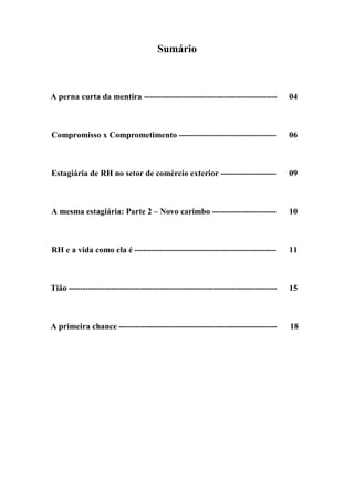 Sumário
A perna curta da mentira ------------------------------------------------ 04
Compromisso x Comprometimento ----------------------------------- 06
Estagiária de RH no setor de comércio exterior -------------------- 09
A mesma estagiária: Parte 2 – Novo carimbo ----------------------- 10
RH e a vida como ela é --------------------------------------------------- 11
Tião --------------------------------------------------------------------------- 15
A primeira chance --------------------------------------------------------- 18
 