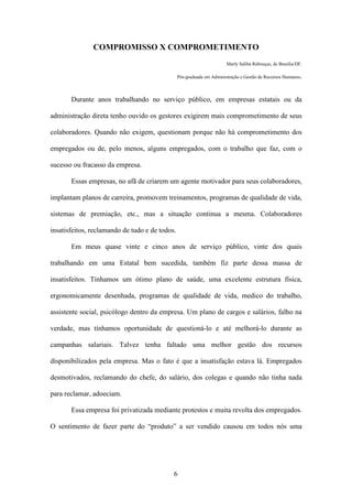 6
COMPROMISSO X COMPROMETIMENTO
Marly Saliba Rebouças, de Brasília/DF.
Pós-graduada em Administração e Gestão de Recursos Humanos.
Durante anos trabalhando no serviço público, em empresas estatais ou da
administração direta tenho ouvido os gestores exigirem mais comprometimento de seus
colaboradores. Quando não exigem, questionam porque não há comprometimento dos
empregados ou de, pelo menos, alguns empregados, com o trabalho que faz, com o
sucesso ou fracasso da empresa.
Essas empresas, no afã de criarem um agente motivador para seus colaboradores,
implantam planos de carreira, promovem treinamentos, programas de qualidade de vida,
sistemas de premiação, etc., mas a situação continua a mesma. Colaboradores
insatisfeitos, reclamando de tudo e de todos.
Em meus quase vinte e cinco anos de serviço público, vinte dos quais
trabalhando em uma Estatal bem sucedida, também fiz parte dessa massa de
insatisfeitos. Tínhamos um ótimo plano de saúde, uma excelente estrutura física,
ergonomicamente desenhada, programas de qualidade de vida, medico do trabalho,
assistente social, psicólogo dentro da empresa. Um plano de cargos e salários, falho na
verdade, mas tínhamos oportunidade de questioná-lo e até melhorá-lo durante as
campanhas salariais. Talvez tenha faltado uma melhor gestão dos recursos
disponibilizados pela empresa. Mas o fato é que a insatisfação estava lá. Empregados
desmotivados, reclamando do chefe, do salário, dos colegas e quando não tinha nada
para reclamar, adoeciam.
Essa empresa foi privatizada mediante protestos e muita revolta dos empregados.
O sentimento de fazer parte do “produto” a ser vendido causou em todos nós uma
 
