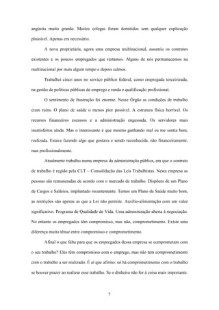 7
angústia muito grande. Muitos colegas foram demitidos sem qualquer explicação
plausível. Apenas era necessário.
A nova proprietária, agora uma empresa multinacional, assumiu os contratos
existentes e os poucos empregados que restamos. Alguns de nós permanecemos na
multinacional por mais algum tempo e depois saímos.
Trabalhei cinco anos no serviço público federal, como empregada terceirizada,
na gestão de políticas públicas de emprego e renda e qualificação profissional.
O sentimento de frustração foi enorme. Nesse Órgão as condições de trabalho
eram ruins. O plano de saúde o menos pior possível. A estrutura física horrível. Os
recursos financeiros escassos e a administração engessada. Os servidores mais
insatisfeitos ainda. Mas o interessante é que mesmo ganhando mal eu me sentia bem,
realizada. Estava fazendo algo que gostava e sendo reconhecida, não financeiramente,
mas profissionalmente.
Atualmente trabalho numa empresa da administração pública, em que o contrato
de trabalho é regido pela CLT – Consolidação das Leis Trabalhistas. Nesta empresa as
pessoas são remuneradas de acordo com o mercado de trabalho. Dispõem de um Plano
de Cargos e Salários, implantado recentemente. Temos um Plano de Saúde muito bom,
as restrições são apenas as que a Lei não permite. Auxílio-alimentação com um valor
significativo. Programa de Qualidade de Vida. Uma administração aberta à negociação.
No entanto os empregados têm compromisso, mas não, comprometimento. Existe uma
diferença muito tênue entre compromisso e comprometimento.
Afinal o que falta para que os empregados dessa empresa se comprometam com
o seu trabalho? Eles têm compromisso com o emprego, mas não tem comprometimento
com o trabalho a ser realizado. É aí que afirmo: só há comprometimento com o trabalho
se houver prazer ao realizar esse trabalho. Se o dinheiro não for à coisa mais importante.
 