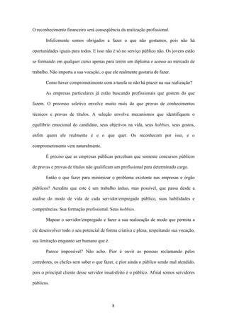 8
O reconhecimento financeiro será conseqüência da realização profissional.
Infelizmente somos obrigados a fazer o que não gostamos, pois não há
oportunidades iguais para todos. E isso não é só no serviço público não. Os jovens estão
se formando em qualquer curso apenas para terem um diploma e acesso ao mercado de
trabalho. Não importa a sua vocação, o que ele realmente gostaria de fazer.
Como haver comprometimento com a tarefa se não há prazer na sua realização?
As empresas particulares já estão buscando profissionais que gostem do que
fazem. O processo seletivo envolve muito mais do que provas de conhecimentos
técnicos e provas de títulos. A seleção envolve mecanismos que identifiquem o
equilíbrio emocional do candidato, seus objetivos na vida, seus hobbies, seus gostos,
enfim quem ele realmente é e o que quer. Os reconhecem por isso, e o
comprometimento vem naturalmente.
É preciso que as empresas públicas percebam que somente concursos públicos
de provas e provas de títulos não qualificam um profissional para determinado cargo.
Então o que fazer para minimizar o problema existente nas empresas e órgão
públicos? Acredito que este é um trabalho árduo, mas possível, que passa desde a
análise do modo de vida de cada servidor/empregado público, suas habilidades e
competências. Sua formação profissional. Seus hobbies.
Mapear o servidor/empregado e fazer a sua realocação de modo que permita a
ele desenvolver todo o seu potencial de forma criativa e plena, respeitando sua vocação,
sua limitação enquanto ser humano que é.
Parece impossível? Não acho. Pior é ouvir as pessoas reclamando pelos
corredores, os chefes sem saber o que fazer, e pior ainda o público sendo mal atendido,
pois o principal cliente desse servidor insatisfeito é o público. Afinal somos servidores
públicos.
 