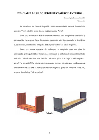 9
ESTÁGIÁRIA DE RH NO SETOR DE COMÉRCIO EXTERIOR
Emerson Aguiar Pontes, de Niterói/RJ.
Administrador
Eu trabalhava no Porto de Itaguaí-RJ numa multinacional no setor de comércio
exterior. Vocês não têm noção do que eu já escutei no Porto!
Uma vez, o diretor de RH da empresa contratou uma estagiária (“comidinha”)
para auxiliar ele no setor. Certo dia, um dos rapazes do setor de exportação ia tirar férias
e, de imediato, mandaram a estagiária de RH para “cobrir” as férias do garoto.
Certa vez, numa operação de embarque, a estagiária, com uns dias de
embarcada, gritou pelo rádio: "Emerson... corre aqui, tá embarcando um contêiner todo
avariado... ele tá sem teto, sem laterais... só tem a porta, e a carga tá toda exposta...
corre! Fui correndo! Pra minha surpresa, quando cheguei no pátio dos contêineres era
uma unidade FLAT RACK. Para quem não tem noção do que é um contêiner Flat Rack,
segue a foto abaixo. Pode acreditar?
 