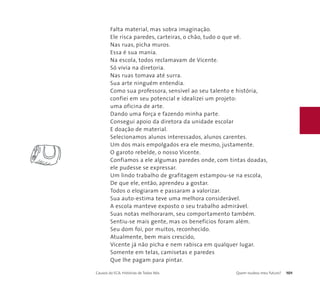 Falta material, mas sobra imaginação. 
Ele risca paredes, carteiras, o chão, tudo o que vê. 
Nas ruas, picha muros. 
Essa é sua mania. 
Na escola, todos reclamavam de Vicente. 
Só vivia na diretoria. 
Nas ruas tomava até surra. 
Sua arte ninguém entendia. 
Como sua professora, sensível ao seu talento e história, 
confiei em seu potencial e idealizei um projeto: 
uma oficina de arte. 
Dando uma força e fazendo minha parte. 
Consegui apoio da diretora da unidade escolar 
E doação de material. 
Selecionamos alunos interessados, alunos carentes. 
Um dos mais empolgados era ele mesmo, justamente. 
O garoto rebelde, o nosso Vicente. 
Confiamos a ele algumas paredes onde, com tintas doadas, 
ele pudesse se expressar. 
Um lindo trabalho de grafitagem estampou-se na escola, 
De que ele, então, aprendeu a gostar. 
Todos o elogiaram e passaram a valorizar. 
Sua auto-estima teve uma melhora considerável. 
A escola manteve exposto o seu trabalho admirável. 
Suas notas melhoraram, seu comportamento também. 
Sentiu-se mais gente, mas os benefícios foram além. 
Seu dom foi, por muitos, reconhecido. 
Atualmente, bem mais crescido, 
Vicente já não picha e nem rabisca em qualquer lugar. 
Somente em telas, camisetas e paredes 
Que lhe pagam para pintar. 
Causos do ECA: Histórias de Todos Nós Quem roubou meu futuro? 101 
 