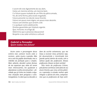 E assim ele vive dignamente do seu dom, 
Como um menino-artista; um menino bom. 
E o futuro quase roubado de um filho da pátria amada, 
Foi, de certa forma, pela escola resgatado. 
Futuro presente na vida do nosso Vicente. 
Futuro um pouco mais digno, um pouco mais decente. 
Futuro com direitos que servem a ele 
E a qualquer outro adolescente. 
Direitos garantidos por Estatuto vigente. 
Que, inclusive, no artigo 58, 
Determina que o processo educacional 
Respeite o seu valor artístico e cultural. 
Gabriel o Pensador 
Quem roubou meu futuro? 
Assim como o personagem dessa 
estória real, comecei muito cedo a 
escrever... pelos muros e paredes. Não 
era a arte do grafite desenhado, mas a 
rebeldia da pichação pura e simples. 
Mais adiante, descobri outras formas 
de me expressar que, além de serem 
mais interessantes, me ajudaram a 
abandonar o velho vício de pichar – ati-vidade 
que já tinha me levado a algu-mas 
situações bem perigosas e cons-trangedoras. 
E o dom que eu descobri, o 
dom da escrita extramuros, que me 
levou a escrever meus primeiros raps, 
foi desenvolvido e incentivado (em 
grande parte) dentro da escola, com a 
valiosa ajuda dos professores. Bravos 
professores. Bravos no bom sentido! 
Pelo texto da professora Cirlene, 
pela forma carinhosa como fala de seu 
aluno Vicente, que virou artista plásti-co 
e aprendeu a estudar melhor após 
integrar a oficina de artes, comprova-mos 
que os professores de hoje conti- 
102 Quem roubou meu futuro? Causos do ECA: Histórias de Todos Nós 
 