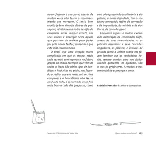 nuam fazendo a sua parte, apesar de 
muitas vezes não terem o reconheci-mento 
que merecem. O texto bem 
escrito (e bem rimado, diga-se de pas-sagem) 
retrata bem o nobre desafio do 
educador: estar sempre atento aos 
seus alunos e enxergar neles aquilo 
que possuem de melhor, para poder 
(ou pelo menos tentar) consertar o que 
está mal encaminhado. 
O Brasil vive uma situação muito 
complicada, em que as pessoas estão 
cada vez mais sem esperança no futuro 
graças aos maus exemplos que vêm de 
todos os lados. São vários tipos de ban-didos 
e hipócritas no poder, nos fazen-do 
acreditar que em nosso país o crime 
compensa e a honestidade não. Nessa 
confusão toda, o conceito de ética fica 
mais fraco a cada dia que passa, como 
uma criança que não se alimenta, e ela 
própria, a nossa dignidade, tem o seu 
futuro ameaçado, refém da corrupção 
e da impunidade, da miséria e da vio-lência, 
da covardia geral. 
Enquanto alguns se iludem e vêem 
com admiração os renomados trafi-cantes 
de suas comunidades ou os 
policiais assassinos e seus caveirões 
vingadores, as palavras e atitudes de 
pessoas como a Cirlene Maria nos fa-zem 
lembrar que os verdadeiros he-róis, 
sempre prontos para nos ajudar 
quando queremos ser ajudados, são 
os nossos professores. Armados (e nos 
armando) de esperança e amor. 
Gabriel o Pensador é cantor e compositor. 
Causos do ECA: Histórias de Todos Nós Quem roubou meu futuro? 103 
 