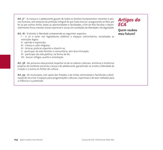 Art. 3º - A criança e o adolescente gozam de todos os direitos fundamentais inerentes à pes-soa 
humana, sem prejuízo da proteção integral de que trata esta Lei, assegurando-se-lhes, por 
lei ou por outros meios, todas as oportunidades e facilidades, a fim de lhes facultar o desen-volvimento 
físico, mental, moral, espiritual e social, em condições de liberdade e de dignidade. 
Art. 16 - O direito à liberdade compreende os seguintes aspectos: 
I - ir, vir e estar nos logradouros públicos e espaços comunitários, ressalvadas as 
restrições legais; 
II - opinião e expressão; 
III - crença e culto religioso; 
IV - brincar, praticar esportes e divertir-se; 
V - participar da vida familiar e comunitária, sem discriminação; 
VI - participar da vida política, na forma da lei; 
VII - buscar refúgio, auxílio e orientação. 
Art. 58 - No processo educacional respeitar-se-ão os valores culturais, artísticos e históricos 
próprios do contexto social da criança e do adolescente, garantindo-se a estes a liberdade da 
criação e o acesso às fontes de cultura. 
Art. 59 - Os municípios, com apoio dos Estados e da União, estimularão e facilitarão a desti-nação 
de recursos e espaços para programações culturais, esportivas e de lazer voltadas para 
a infância e a juventude. 
Artigos do 
ECA 
Quem roubou 
meu futuro? 
104 Quem roubou meu futuro? Causos do ECA: Histórias de Todos Nós 
 