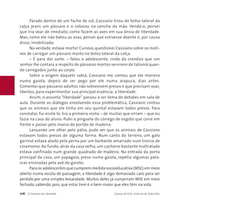 Parado dentro de um facho de sol, Cassiano tirou do bolso lateral da 
calça jeans um pássaro e o colocou na concha da mão. Vendo-o, pensei 
que iria voar de imediato, como fazem as aves em sua ânsia de liberdade. 
Mas, como ele não bateu as asas, pensei que estivesse doente e, por causa 
disso, imobilizado. 
Na verdade, estava morto! Curioso, questionei Cassiano sobre os moti-vos 
de carregar um pássaro morto no bolso lateral da calça. 
– É para dar sorte. – falou o adolescente, rindo da crendice que um 
senhor lhe contara a respeito de pássaros mortos servirem de talismã quan-do 
carregados junto ao corpo. 
Sobre a origem daquele sabiá, Cassiano me contou que ele morrera 
numa gaiola, depois de ser pego por ele numa arapuca, dias antes. 
Comentei que pássaros adultos não sobrevivem presos e que precisam voar, 
libertos, para experimentar sua principal essência: a liberdade. 
Assim, o assunto “liberdade” passou a ser tema de debates em sala de 
aula. Durante os diálogos envolvendo essa problemática, Cassiano contou 
que os animais que ele tinha em seu quintal estavam todos presos. Para 
constatar, fui visitá-lo. Era a primeira visita – de muitas que viriam – que eu 
fazia na casa do aluno. Pulei a pinguela do córrego de esgoto que corre em 
frente e passei pelo marco do portão de madeira. 
Lançando um olhar pelo pátio, pude ver que os animais de Cassiano 
estavam todos presos de alguma forma. Num canto do terreno, um galo 
garnisé estava atado pela perna por um barbante amarrado num tronco de 
cinamomo. Ao fundo, atrás da casa velha, um cachorro bastante maltratado 
estava confinado num grande quadrado de madeira. Na entrada da porta 
principal da casa, um papagaio, preso numa gaiola, repetia algumas pala-vras 
ensinadas pela avó do garoto. 
Para os adolescentes que cumprem medida socioeducativa (MSE) em meio 
aberto numa escola de passagem, a liberdade é algo demasiado caro para ser 
perdido por uma simples leviandade. Muitos deles já cumpriram MSE em meio 
fechado, sabendo, pois, que estar livre é o bem maior que eles têm na vida. 
106 O Estatuto da Liberdade Causos do ECA: Histórias de Todos Nós 
 