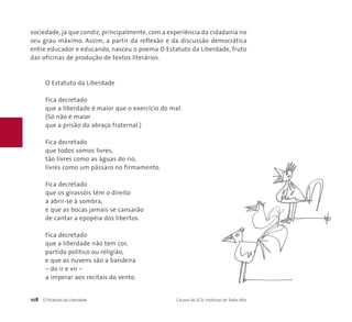 sociedade, já que condiz, principalmente, com a experiência da cidadania no 
seu grau máximo. Assim, a partir da reflexão e da discussão democrática 
entre educador e educando, nasceu o poema O Estatuto da Liberdade, fruto 
das oficinas de produção de textos literários. 
O Estatuto da Liberdade 
Fica decretado 
que a liberdade é maior que o exercício do mal. 
(Só não é maior 
que a prisão do abraço fraternal.) 
Fica decretado 
que todos somos livres, 
tão livres como as águas do rio, 
livres como um pássaro no firmamento. 
Fica decretado 
que os girassóis têm o direito 
a abrir-se à sombra, 
e que as bocas jamais se cansarão 
de cantar a epopéia dos libertos. 
Fica decretado 
que a liberdade não tem cor, 
partido político ou religião, 
e que as nuvens são a bandeira 
– do ir e vir – 
a imperar aos recitais do vento. 
108 O Estatuto da Liberdade Causos do ECA: Histórias de Todos Nós 
 