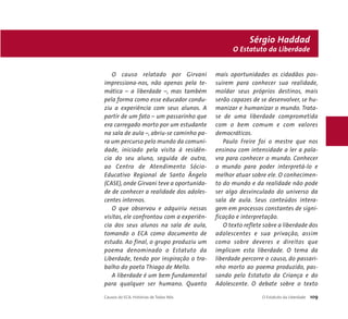 O causo relatado por Girvani 
impressiona-nos, não apenas pela te-mática 
– a liberdade –, mas também 
pela forma como esse educador condu-ziu 
a experiência com seus alunos. A 
partir de um fato – um passarinho que 
era carregado morto por um estudante 
na sala de aula –, abriu-se caminho pa-ra 
um percurso pelo mundo da comuni-dade, 
iniciado pela visita à residên-cia 
do seu aluno, seguida de outra, 
ao Centro de Atendimento Sócio- 
Educativo Regional de Santo Ângelo 
(CASE), onde Girvani teve a oportunida-de 
de conhecer a realidade dos adoles-centes 
internos. 
O que observou e adquiriu nessas 
visitas, ele confrontou com a experiên-cia 
dos seus alunos na sala de aula, 
tomando o ECA como documento de 
estudo. Ao final, o grupo produziu um 
poema denominado o Estatuto da 
Liberdade, tendo por inspiração o tra-balho 
do poeta Thiago de Mello. 
A liberdade é um bem fundamental 
para qualquer ser humano. Quanto 
Sérgio Haddad 
O Estatuto da Liberdade 
mais oportunidades os cidadãos pos-suírem 
para conhecer sua realidade, 
moldar seus próprios destinos, mais 
serão capazes de se desenvolver, se hu-manizar 
e humanizar o mundo. Trata-se 
de uma liberdade comprometida 
com o bem comum e com valores 
democráticos. 
Paulo Freire foi o mestre que nos 
ensinou com intensidade a ler a pala-vra 
para conhecer o mundo. Conhecer 
o mundo para poder interpretá-lo e 
melhor atuar sobre ele. O conhecimen-to 
do mundo e da realidade não pode 
ser algo desvinculado do universo da 
sala de aula. Seus conteúdos intera-gem 
em processos constantes de signi-ficação 
e interpretação. 
O texto reflete sobre a liberdade dos 
adolescentes e sua privação, assim 
como sobre deveres e direitos que 
implicam esta liberdade. O tema da 
liberdade percorre o causo, do passari-nho 
morto ao poema produzido, pas-sando 
pelo Estatuto da Criança e do 
Adolescente. O debate sobre o texto 
Causos do ECA: Histórias de Todos Nós O Estatuto da Liberdade 109 
 