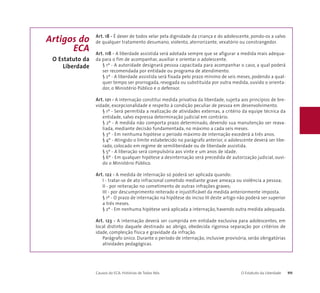 Art. 18 - É dever de todos velar pela dignidade da criança e do adolescente, pondo-os a salvo 
de qualquer tratamento desumano, violento, aterrorizante, vexatório ou constrangedor. 
Art. 118 - A liberdade assistida será adotada sempre que se afigurar a medida mais adequa-da 
para o fim de acompanhar, auxiliar e orientar o adolescente. 
§ 1º - A autoridade designará pessoa capacitada para acompanhar o caso, a qual poderá 
ser recomendada por entidade ou programa de atendimento. 
§ 2º - A liberdade assistida será fixada pelo prazo mínimo de seis meses, podendo a qual-quer 
tempo ser prorrogada, revogada ou substituída por outra medida, ouvido o orienta-dor, 
o Ministério Público e o defensor. 
Art. 121 - A internação constitui medida privativa da liberdade, sujeita aos princípios de bre-vidade, 
excepcionalidade e respeito à condição peculiar de pessoa em desenvolvimento. 
§ 1º - Será permitida a realização de atividades externas, a critério da equipe técnica da 
entidade, salvo expressa determinação judicial em contrário. 
§ 2º - A medida não comporta prazo determinado, devendo sua manutenção ser reava-liada, 
mediante decisão fundamentada, no máximo a cada seis meses. 
§ 3º - Em nenhuma hipótese o período máximo de internação excederá a três anos. 
§ 4º - Atingido o limite estabelecido no parágrafo anterior, o adolescente deverá ser libe-rado, 
colocado em regime de semiliberdade ou de liberdade assistida. 
§ 5º - A liberação será compulsória aos vinte e um anos de idade. 
§ 6º - Em qualquer hipótese a desinternação será precedida de autorização judicial, ouvi-do 
o Ministério Público. 
Art. 122 - A medida de internação só poderá ser aplicada quando: 
I - tratar-se de ato infracional cometido mediante grave ameaça ou violência a pessoa; 
II - por reiteração no cometimento de outras infrações graves; 
III - por descumprimento reiterado e injustificável da medida anteriormente imposta. 
§ 1º - O prazo de internação na hipótese do inciso III deste artigo não poderá ser superior 
a três meses. 
§ 2º - Em nenhuma hipótese será aplicada a internação, havendo outra medida adequada. 
Art. 123 - A internação deverá ser cumprida em entidade exclusiva para adolescentes, em 
local distinto daquele destinado ao abrigo, obedecida rigorosa separação por critérios de 
idade, compleição física e gravidade da infração. 
Parágrafo único. Durante o período de internação, inclusive provisória, serão obrigatórias 
atividades pedagógicas. 
Causos do ECA: Histórias de Todos Nós O Estatuto da Liberdade 111 
Artigos do 
ECA 
O Estatuto da 
Liberdade 
 