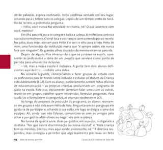 do de palavras, explica conteúdos. Hélio continua sentado em seu lugar, 
olhando para o teto e para os colegas. Depois de um tempo, perto do horá-rio 
do recreio, a professora pergunta: 
– Hélio, você nunca faz atividade nenhuma, né? O que acontece com 
você, menino? 
Ele olha para ela, para os colegas e baixa a cabeça. A professora continua 
sua aula normalmente.O sinal toca e as crianças saem correndo para o recreio. 
No pátio, duas delas acenam para Hélio. Ele sorri e olha para o teto. Perto de 
mim, uma funcionária da instituição revela que "é sempre assim, ele nunca 
fala com ninguém". Os grandes olhos dourados do menino viram-se para ela. 
Depois de alguns dias observando o que se passava na escola, apre-sentei 
às professoras a idéia de um projeto que servisse como ponto de 
partida para uma escola inclusiva. 
– Ué, mas a nossa escola é inclusiva. A gente tem dois alunos defi-cientes 
aqui dentro... – rebate uma delas. 
Na semana seguinte, começaríamos a fazer grupos de estudo com 
as professoras para ler textos sobre inclusão e estudar o Estatuto da Criança 
e do Adolescente (ECA). Com os alunos, paralelamente, seriam feitas oficinas 
de educomunicação – as próprias crianças produziriam um programa de 
rádio na escola. Para isso, obviamente, deveriam falar umas com as outras, 
reunir-se em grupos, escolher quem entrevistar, formular perguntas. Para 
ajudá-las a formularem as perguntas, as crianças receberam o ECA. 
Ao longo do processo de produção do programa, os alunos reuniam-se 
em grupos e não deixavam Hélio de fora. Perguntavam de que grupo ele 
gostaria de participar e, olhando à sua volta, ele logo se dirigia a uma das 
equipes. Ali, ainda que não falasse, comunicava-se com os amigos pelo 
olhar e por gestos afirmativos ou negativos com a cabeça. 
Na turma da quarta série, duas perguntas, em especial, instigaram a 
diretora: "Por que existe discriminação na nossa escola?" e "Toda criança 
tem os mesmos direitos, mas aqui existe preconceito, né?" A diretora res-pondeu, 
mas começou a perceber que algo realmente precisava ser feito 
114 Antes de ensinar, aprender Causos do ECA: Histórias de Todos Nós 
 