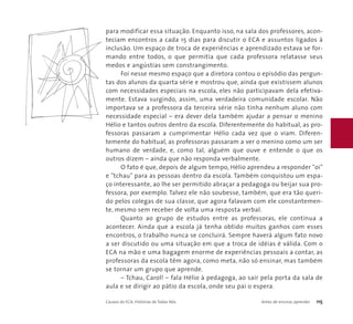 para modificar essa situação. Enquanto isso, na sala dos professores, acon-teciam 
encontros a cada 15 dias para discutir o ECA e assuntos ligados à 
inclusão. Um espaço de troca de experiências e aprendizado estava se for-mando 
entre todos, o que permitia que cada professora relatasse seus 
medos e angústias sem constrangimento. 
Foi nesse mesmo espaço que a diretora contou o episódio das pergun-tas 
dos alunos da quarta série e mostrou que, ainda que existissem alunos 
com necessidades especiais na escola, eles não participavam dela efetiva-mente. 
Estava surgindo, assim, uma verdadeira comunidade escolar. Não 
importava se a professora da terceira série não tinha nenhum aluno com 
necessidade especial – era dever dela também ajudar a pensar o menino 
Hélio e tantos outros dentro da escola. Diferentemente do habitual, as pro-fessoras 
passaram a cumprimentar Hélio cada vez que o viam. Diferen-temente 
do habitual, as professoras passaram a ver o menino como um ser 
humano de verdade, e, como tal, alguém que ouve e entende o que os 
outros dizem – ainda que não responda verbalmente. 
O fato é que, depois de algum tempo, Hélio aprendeu a responder "oi" 
e "tchau" para as pessoas dentro da escola. Também conquistou um espa-ço 
interessante, ao lhe ser permitido abraçar a pedagoga ou beijar sua pro-fessora, 
por exemplo. Talvez ele não soubesse, também, que era tão queri-do 
pelos colegas de sua classe, que agora falavam com ele constantemen-te, 
mesmo sem receber de volta uma resposta verbal. 
Quanto ao grupo de estudos entre as professoras, ele continua a 
acontecer. Ainda que a escola já tenha obtido muitos ganhos com esses 
encontros, o trabalho nunca se concluirá. Sempre haverá algum fato novo 
a ser discutido ou uma situação em que a troca de idéias é válida. Com o 
ECA na mão e uma bagagem enorme de experiências pessoais a contar, as 
professoras da escola têm agora, como meta, não só ensinar, mas também 
se tornar um grupo que aprende. 
– Tchau, Carol! – fala Hélio à pedagoga, ao sair pela porta da sala de 
aula e se dirigir ao pátio da escola, onde seu pai o espera. 
Causos do ECA: Histórias de Todos Nós Antes de ensinar, aprender 115 
 