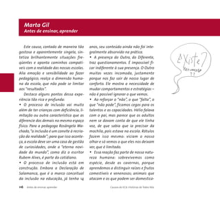 Marta Gil 
Antes de ensinar, aprender 
Este causo, contado de maneira tão 
gostosa e aparentemente singela, sin-tetiza 
brilhantemente situações fre-qüentes 
e aponta caminhos compatí-veis 
com a realidade das nossas escolas. 
Alia emoção e sensibilidade ao fazer 
pedagógico; realça a dimensão huma-na 
da escola, que não pode se limitar 
aos “resultados”. 
Destaco alguns pontos dessa expe-riência 
tão rica e profunda: 
• O processo de inclusão vai muito 
além de ter crianças com deficiência, li-mitação 
ou outra característica que as 
diferencie dos demais no mesmo espaço 
físico. Para a pedagoga Rosângela Ma-chado,“ 
a inclusão é um convite à recria-ção 
da realidade”; para que isso aconte-ça, 
a escola deve ser uma casa de gestão 
de curiosidades, onde a “eterna novi-dade 
do mundo”, como diz o escritor 
Rubem Alves, é parte do cotidiano. 
• O processo de inclusão está em 
construção. Embora a Declaração de 
Salamanca, que é o marco conceitual 
da inclusão na educação, já tenha 14 
anos, seu conteúdo ainda não foi inte-gralmente 
absorvido na prática. 
• A presença do Outro, do Diferente, 
traz questionamentos. É impossível fi-car 
indiferente à sua presença. O Outro 
muitas vezes incomoda, justamente 
porque nos faz sair de nosso lugar de 
conforto. Ele mostra a necessidade de 
mudar comportamentos e estratégias – 
não é possível ignorar o que vemos. 
• Ao reforçar o “não”, o que “falta”, o 
que “não pode”, ficamos cegos para os 
talentos e as capacidades. Hélio falava 
com o pai, mas parece que os adultos 
nem se davam conta de que ele tinha 
voz, de que sabia que ia precisar da 
mochila, pois estava na escola. Rótulos 
fazem isso mesmo: viciam o nosso 
olhar e só vemos o que eles nos deixam 
ver, que é limitado. 
• Essa reação faz parte de nossa natu-reza 
humana: sobrevivemos como 
espécie, desde as cavernas, porque 
aprendemos a distinguir raízes e frutos 
comestíveis e venenosos; animais que 
atacam e os que podem ser domestica- 
116 Antes de ensinar, aprender Causos do ECA: Histórias de Todos Nós 
 