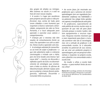 dos; grupos de aliados ou inimigos. 
Mas estamos no século 21 e está na 
hora de rever nossas reações; 
• A escola é o lugar por excelência 
para preparar pessoas para a vida pro-fissional, 
mas, acima de tudo, para 
serem cidadãos e seres humanos que 
respeitam o Outro e valorizam a diver-sidade, 
componente da vida na Terra. 
Portanto, é o local adequado para 
aprender e exercitar esses valores e 
comportamentos. 
• Crianças por si mesmas não têm 
reações de estranhamento frente ao 
novo. Elas aprendem isso com os adul-tos. 
Temos muito a aprender com elas. 
• A estratégia adotada foi maravilho-sa: 
ao invés de culpar a professora – o 
que não adiantaria nada e a deixaria 
constrangida e irritada com o Hélio, 
pois ela teria levado uma bronca “por 
causa dele” –, investiu na discussão e 
reflexão a partir do ECA e no desenvol-vimento 
de estratégias que envolve-ram 
a todos os alunos. As oficinas de 
Educomunicação abriram espaço para 
que as próprias crianças fossem prota-gonistas, 
refletindo, discutindo e 
incluindo Hélio no processo. 
• Ao assim fazer, foi mostrado aos 
professores que o processo de ensino/ 
aprendizagem tem um ingrediente fun-damental: 
confiança nas habilidades e 
no potencial. Seu colega tinha opinião, 
sim, apenas a manifestava de outro jeito. 
• Os professores, especialmente da 
rede pública de ensino, muitas vezes se 
queixam de que não dá para fazer 
inclusão porque a escola é pobre, não 
tem equipamentos e recursos espe-ciais. 
Pesquisas recentes mostram que 
o mais importante para fazer a inclu-são 
acontecer não são as tecnologias, 
mas sim a atitude do professor e da 
comunidade escolar. Se o educador 
acredita no potencial de seus alunos, 
ele vai criar um ambiente propício à 
aprendizagem, pois vai pesquisar alter-nativas 
e respostas na própria escola, 
com a família e na comunidade onde a 
escola está. 
Ao mudar o olhar, a escola toda 
mudou – e para melhor! Antes de ensi-nar, 
olhar! 
Marta Gil é socióloga, diretora do Amankay 
Instituto de Estudos e Pesquisas e consulto-ra 
na área de deficiência. Foi coordenadora 
da Rede SACI. 
Causos do ECA: Histórias de Todos Nós Antes de ensinar, aprender 117 
 
