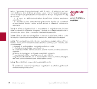 Art. 11 - É assegurado atendimento integral à saúde da criança e do adolescente, por inter-médio 
do Sistema Único de Saúde, garantido o acesso universal e igualitário às ações e 
serviços para promoção, proteção e recuperação da saúde. (Redação dada pela Lei nº 11.185, 
de 7/10/2005) 
§ 1º - A criança e o adolescente portadores de deficiência receberão atendimento 
especializado. 
§ 2º - Incumbe ao poder público fornecer gratuitamente àqueles que necessitarem 
os medicamentos, próteses e outros recursos relativos ao tratamento, habilitação ou 
reabilitação. 
Art. 17 - O direito ao respeito consiste na inviolabilidade da integridade física, psíquica e 
moral da criança e do adolescente, abrangendo a preservação da imagem, da identidade, da 
autonomia, dos valores, idéias e crenças, dos espaços e objetos pessoais. 
Art. 18 - É dever de todos velar pela dignidade da criança e do adolescente, pondo-os a salvo 
de qualquer tratamento desumano, violento, aterrorizante, vexatório ou constrangedor. 
Art. 53 - A criança e o adolescente têm direito à educação, visando ao pleno desenvolvimen-to 
de sua pessoa, preparo para o exercício da cidadania e qualificação para o trabalho, asse-gurando- 
se-lhes: 
I - igualdade de condições para o acesso e permanência na escola; 
II - direito de ser respeitado por seus educadores; 
III - direito de contestar critérios avaliativos, podendo recorrer às instâncias escolares 
superiores; 
IV - direito de organização e participação em entidades estudantis; 
V - acesso a escola pública e gratuita próxima de sua residência. 
Parágrafo único. É direito dos pais ou responsáveis ter ciência do processo pedagógico, 
bem como participar da definição das propostas educacionais. 
Art. 54 - É dever do Estado assegurar à criança e ao adolescente: 
... 
III - atendimento educacional especializado aos portadores de deficiência, preferencial-mente 
na rede regular de ensino; 
... 
118 Antes de ensinar, aprender Causos do ECA: Histórias de Todos Nós 
Artigos do 
ECA 
Antes de ensinar, 
aprender 
 