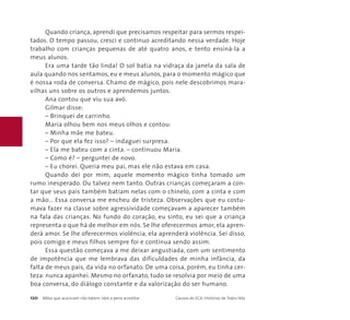 Quando criança, aprendi que precisamos respeitar para sermos respei-tados. 
O tempo passou, cresci e continuo acreditando nessa verdade. Hoje 
trabalho com crianças pequenas de até quatro anos, e tento ensiná-la a 
meus alunos. 
Era uma tarde tão linda! O sol batia na vidraça da janela da sala de 
aula quando nos sentamos, eu e meus alunos, para o momento mágico que 
é nossa roda de conversa. Chamo de mágico, pois nele descobrimos mara-vilhas 
uns sobre os outros e aprendemos juntos. 
Ana contou que viu sua avó. 
Gilmar disse: 
– Brinquei de carrinho. 
Maria olhou bem nos meus olhos e contou: 
– Minha mãe me bateu. 
– Por que ela fez isso? – indaguei surpresa. 
– Ela me bateu com a cinta. – continuou Maria. 
– Como é? – perguntei de novo. 
– Eu chorei. Queria meu pai, mas ele não estava em casa. 
Quando dei por mim, aquele momento mágico tinha tomado um 
rumo inesperado. Ou talvez nem tanto. Outras crianças começaram a con-tar 
que seus pais também batiam nelas com o chinelo, com a cinta e com 
a mão... Essa conversa me encheu de tristeza. Observações que eu costu-mava 
fazer na classe sobre agressividade começavam a aparecer também 
na fala das crianças. No fundo do coração, eu sinto, eu sei que a criança 
representa o que há de melhor em nós. Se lhe oferecermos amor, ela apren-derá 
amor. Se lhe oferecermos violência, ela aprenderá violência. Sei disso, 
pois comigo e meus filhos sempre foi e continua sendo assim. 
Essa questão começava a me deixar angustiada, com um sentimento 
de impotência que me lembrava das dificuldades de minha infância, da 
falta de meus pais, da vida no orfanato. De uma coisa, porém, eu tinha cer-teza: 
nunca apanhei. Mesmo no orfanato, tudo se resolvia por meio de uma 
boa conversa, do diálogo constante e da valorização do ser humano. 
120 Mãos que acariciam não batem. Vale a pena acreditar Causos do ECA: Histórias de Todos Nós 
 
