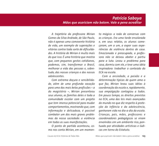Mãos que acariciam não batem. Vale a pena acreditar 
A trajetória da professora Mirian 
Gomes da Silva Andrade, de São Paulo, 
não é apenas uma comovente história 
de vida, um exemplo de superações e 
vitórias contra toda sorte de dificulda-des. 
A história de Mirian é muito mais 
do que isso. É uma história que mostra 
que, com pequenos gestos cotidianos, 
podemos, sim, transformar o Brasil, 
melhorar a vida das pessoas e, sobre-tudo, 
das nossas crianças e dos nossos 
adolescentes. 
Com extrema doçura e sensibilida-de, 
além de uma profunda vocação 
para uma das mais belas profissões – a 
do magistério –, Mirian presenteou 
seus alunos, as famílias deles e toda a 
comunidade escolar com um projeto 
que tem imenso potencial para mudar 
comportamentos, mostrando que, com 
informação e delicadeza, é possível 
combater um dos mais graves proble-mas 
da nossa sociedade: a violência 
em todas as suas manifestações. 
O ponto de partida aconteceu, co-mo 
nos conta Mirian, em um momen-to 
Patrícia Saboya 
mágico: a roda de conversas com 
as crianças. Era uma tarde ensolarada 
e, em seus relatos, os alunos come-çaram, 
um a um, a expor suas expe-riências 
de violência dentro de casa. 
Emocionada e preocupada, a profes-sora 
não se deixou abater e partiu 
para a luta. Levou o problema para 
casa, dormiu com ele, e teve uma idéia 
inspiradora: trabalhar o conteúdo do 
ECA na escola. 
Com a ansiedade, a paixão e a 
determinação típicas de quem ama o 
que faz, Mirian levou suas idéias à 
coordenação da escola e, rapidamente, 
sua empolgação contagiou a todos. 
Em pouco tempo, os direitos previstos 
no ECA, uma das leis mais avançadas 
do mundo no que diz respeito à prote-ção 
da infância e da adolescência, 
ganharam vida no dia-a-dia da escola. 
Crianças, pais, mães, professores e 
coordenadores pedagógicos se viram 
envolvidos em um ambiente rico, pon-tuado 
por atividades artísticas e lúdi-cas 
em torno do Estatuto. 
Causos do ECA: Histórias de Todos Nós Mãos que acariciam não batem. Vale a pena acreditar 123 
 