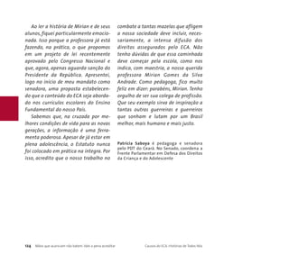 Ao ler a história de Mirian e de seus 
alunos, fiquei particularmente emocio-nada. 
Isso porque a professora já está 
fazendo, na prática, o que propomos 
em um projeto de lei recentemente 
aprovado pelo Congresso Nacional e 
que, agora, apenas aguarda sanção do 
Presidente da República. Apresentei, 
logo no início de meu mandato como 
senadora, uma proposta estabelecen-do 
que o conteúdo do ECA seja aborda-do 
nos currículos escolares do Ensino 
Fundamental do nosso País. 
Sabemos que, na cruzada por me-lhores 
condições de vida para as novas 
gerações, a informação é uma ferra-menta 
poderosa. Apesar de já estar em 
plena adolescência, o Estatuto nunca 
foi colocado em prática na íntegra. Por 
isso, acredito que o nosso trabalho no 
combate a tantas mazelas que afligem 
a nossa sociedade deve incluir, neces-sariamente, 
a intensa difusão dos 
direitos assegurados pelo ECA. Não 
tenho dúvidas de que essa caminhada 
deve começar pela escola, como nos 
indica, com maestria, a nossa querida 
professora Mirian Gomes da Silva 
Andrade. Como pedagoga, fico muito 
feliz em dizer: parabéns, Mirian. Tenho 
orgulho de ser sua colega de profissão. 
Que seu exemplo sirva de inspiração a 
tantas outras guerreiras e guerreiros 
que sonham e lutam por um Brasil 
melhor, mais humano e mais justo. 
Patrícia Saboya é pedagoga e senadora 
pelo PDT do Ceará. No Senado, coordena a 
Frente Parlamentar em Defesa dos Direitos 
da Criança e do Adolescente 
124 Mãos que acariciam não batem. Vale a pena acreditar Causos do ECA: Histórias de Todos Nós 
 