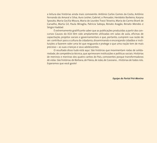 a leitura das histórias ainda mais comovente: Antônio Carlos Gomes da Costa, Antônio 
Fernando do Amaral e Silva, Auro Lesher, Gabriel, o Pensador, Heródoto Barbeiro, Karyna 
Sposato,Maria Cecilia Moura, Maria de Lourdes Trassi Teixeira, Maria do Carmo Brant de 
Carvalho, Marta Gil, Paula Miraglia, Patrícia Saboya, Renato Aragão, Renato Mendes e 
Sérgio Haddad. 
É extremamente gratificante saber que as publicações produzidas a partir dos con-cursos 
Causos do ECA têm sido amplamente utilizadas em salas de aula, oficinas de 
capacitação, projetos sociais e governamentais e que, portanto, cumprem sua razão de 
ser: contribuir para a cultura da cidadania, disseminando e encorajando cidadãos e insti-tuições 
a fazerem valer uma lei que resguarda e protege o que uma nação tem de mais 
precioso – as suas crianças e seus adolescentes. 
O resultado disso tudo está aqui. São histórias que movimentam rodas de solida-riedade, 
de competência técnica, que aprimoram instituições e políticas sociais. Histórias 
de meninos e meninas dos quatro cantos do País, comoventes porque transformadoras 
de vidas. São histórias de Bárbara, de Flávia, de João, de Cassiano... Histórias de todos nós. 
Esperamos que você goste! 
Equipe do Portal Pró-Menino 
 