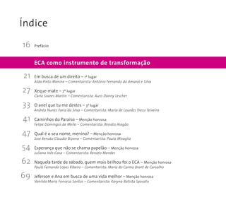 Índice 
Prefácio 
Em busca de um direito – 1º lugar 
Alda Pinto Menine – Comentarista: Antônio Fernando do Amaral e Silva 
Xeque-mate – 2º lugar 
Carla Soares Martin – Comentarista: Auro Danny Lescher 
O anel que tu me destes – 3º lugar 
Andréa Nunes Faria da Silva – Comentarista: Maria de Lourdes Trassi Teixeira 
Caminhos do Paraíso – Menção honrosa 
Felipe Domingos de Mello – Comentarista: Renato Aragão 
Qual é o seu nome, menino? – Menção honrosa 
Jose Renato Claudio Bizerra – Comentarista: Paula Miraglia 
Esperança que não se chama papelão – Menção honrosa 
Juliana Inês Casa – Comentarista: Renato Mendes 
Naquela tarde de sábado, quem mais brilhou foi o ECA – Menção honrosa 
Paulo Fernando Lopes Ribeiro – Comentarista: Maria do Carmo Brant de Carvalho 
Jéferson e Ana em busca de uma vida melhor – Menção honrosa 
Vanilda Maria Fonseca Santos – Comentarista: Karyna Batista Sposato 
21 
27 
33 
41 
47 
54 
62 
69 
ECA como instrumento de transformação 
16 
 