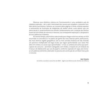 Observar esse dinâmico sistema em funcionamento é uma verdadeira aula de 
cidadania aplicada – daí o valor inestimável dos causos que compõem o presente livro. 
Vale alertar que leitores e leitoras, ao cruzarem pelas páginas à frente, estarão expostos 
a sentimentos de frustração, de indignação, de revolta: afinal, custa admitir que, em 
pleno século 21, ainda tenhamos de conviver cotidianamente com a violação dos direitos 
essenciais de milhões de meninos e meninas, sua conseqüente exposição e o desperdício 
de seus potenciais e talentos. 
Ao mesmo tempo, cada história selecionada para integrar este livro retrata um ECA 
encarnado na consciência e na prática de gente dos mais diversos perfis profissionais, 
das mais diversas regiões geográficas, com as mais variadas histórias de vida, tecendo 
um processo multiplicador de larga escala, que segue aprofundando suas raízes País 
afora. Em síntese, os causos aqui apresentados – e mais as centenas de outros que parti-ciparam 
do concurso – permitem radiografar, com nitidez, o impacto de um Estatuto da 
Criança e do Adolescente que saiu do papel e, conforme esperado em 1990, veio tornar-se 
um poderoso elemento catalisador no processo de construção de um Brasil mais justo 
17 
e inclusivo. 
Veet Vivarta 
Jornalista, secretário executivo da ANDI – Agência de Notícias dos Direitos da Infância 
 