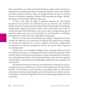 filhas, prontificou-se a fazer visitas domiciliares, a falar com os serviços e a 
estabelecer as ligações possíveis, fornecendo relatórios sobre suas ativida-des. 
Mara voltou a visitar as filhas no abrigo. Relatou-me que as crianças 
tinham se mostrado receptivas, ficando felizes quando ela chegou. Até per-guntaram 
à mãe quando voltariam para casa. 
O filho mais velho de Mara e algumas pessoas da comunidade 
ocupam-se em construir um dormitório para as meninas, com material 
obtido através de requerimento ao Departamento Municipal de Habitação. 
Asseguramos vagas para ambas numa creche comunitária, por meio do 
Serviço de Apoio Sócio-Educativo e da escola. Tudo se prepara para que as 
meninas voltem para casa e lá encontrem um local decente e acolhedor, 
onde possam crescer com amor, dignidade e segurança. 
Mara foi novamente entrevistada pela equipe interprofissional do 
Juizado da Infância e da Juventude. O trabalho dos profissionais avança 
no sentido de fortalecer os vínculos afetivos da família, assegurando 
a colocação da mãe em programas oficiais de auxílio. Mara organiza 
sua vida pessoal. 
Neste caso e em situações análogas, vê-se a elevada eficácia jurídica 
do Estatuto da Criança e do Adolescente (ECA) na linha de proteção e defe-sa, 
bem como suas diretrizes para balizar as ações empreendidas, alcançan-do 
a efetivação de direitos. O ECA operacionalizou uma enorme e positiva 
modificação na vida de pessoas fragilizadas, dando-lhes voz e garantia de 
seus direitos. 
No momento em que se discute nacionalmente a importância da pre-servação 
dos laços familiares, por meio do Plano Nacional de Convivência 
Familiar e Comunitária, o caso de Mara e suas filhas pode ser visto como 
exemplo de mudança de paradigma, pois dá relevância aos afetos e procu-ra 
fortalecer as famílias fragilizadas frente à brutal desigualdade social de 
nosso País. 
24 Em busca de um direito Causos do ECA: Histórias de Todos Nós 
 