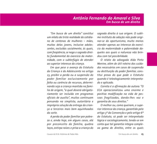 Antônio Fernando do Amaral e Silva 
“Em busca de um direito” constitui 
um relato da triste realidade do cotidia-no 
de centenas de mulheres – mães, 
muitas delas jovens, inclusive adoles-centes, 
excluídas socialmente, às quais, 
com freqüência, se nega o sagrado direi-to 
fundamental do exercício da mater-nidade, 
com o subterfúgio de atender 
ao superior interesse da criança. 
Em que pese o avanço do Estatuto 
da Criança e do Adolescente no artigo 
23, proibir a perda ou a suspensão do 
poder familiar exclusivamente por 
falta ou carência de recursos, determi-nando 
seja a criança mantida na famí-lia 
de origem, “a qual deverá obrigato-riamente 
ser incluída em programas 
oficiais de auxílio”, muitos continuam 
pensando na simplista, autoritária e 
imprópria solução da entrega da crian-ça 
a terceiros mais bem aquinhoados 
da sorte. 
A perda do poder familiar por pobre-za 
e, ainda hoje, em alguns casos, até 
por preconceito da família, quebra 
laços, extirpa raízes e priva a criança do 
Em busca de um direito 
sagrado direito à sua origem. O subli-me 
instituto da adoção não pode origi-nar- 
se do oportunismo, muito menos 
atender apenas ao interesse do exercí-cio 
da maternidade e paternidade da-queles 
aos quais a natureza não brin-dou 
com tal possibilidade. 
O relato da advogada Alda Pinto 
Menine, além de útil roteiro dos cuida-dos 
necessários em casos de suspensão 
ou destituição do poder familiar, cons-titui 
prova do que pode o Estatuto 
quando é teleologicamente interpreta-do 
e aplicado. 
Correta é a afirmação da autora: “O 
ECA operacionalizou uma enorme e 
positiva modificação na vida de pes-soas 
fragilizadas, dando-lhes voz e 
garantia de seus direitos.” 
O melhor ou, como queiram, o supe-rior 
interesse da criança, garantido pelo 
artigo 3º da Convenção e pelo artigo 6º 
do Estatuto, só pode ser interpretado 
lógica e sociologicamente, tendo-se em 
conta que tal garantia integra comple-xa 
gama de direitos, entre os quais 
Causos do ECA: Histórias de Todos Nós Em busca de um direito 25 
 