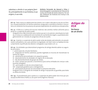 Art. 19 - Toda criança ou adolescente tem direito a ser criado e educado no seio da sua famí-lia 
e, excepcionalmente, em família substituta, assegurada a convivência familiar e comuni-tária, 
em ambiente livre da presença de pessoas dependentes de substâncias entorpecentes. 
Art. 23 - A falta ou a carência de recursos materiais não constitui motivo suficiente para a 
perda ou a suspensão do pátrio poder. 
Parágrafo único. Não existindo outro motivo que por si só autorize a decretação da medi-da, 
a criança ou o adolescente será mantido em sua família de origem, a qual deverá obri-gatoriamente 
ser incluída em programas oficiais de auxílio. 
Art. 24 - A perda e a suspensão do pátrio poder serão decretadas judicialmente, em procedi-mento 
contraditório, nos casos previstos na legislação civil, bem como na hipótese de des-cumprimento 
injustificado dos deveres e obrigações a que alude o art. 22. 
Art. 92 - As entidades que desenvolvam programas de abrigo deverão adotar os seguin-tes 
princípios: 
I - preservação dos vínculos familiares; 
II - integração em família substituta, quando esgotados os recursos de manutenção na 
família de origem; 
III - atendimento personalizado e em pequenos grupos; 
IV - desenvolvimento de atividades em regime de co-educação; 
V - não-desmembramento de grupos de irmãos; 
VI - evitar, sempre que possível, a transferência para outras entidades de crianças e ado-lescentes 
abrigados; 
VII - participação na vida da comunidade local; 
VIII - preparação gradativa para o desligamento; 
IX - participação de pessoas da comunidade no processo educativo. 
Parágrafo único. O dirigente de entidade de abrigo é equiparado ao guardião, para todos 
os efeitos de direito. 
Art. 155 - O procedimento para a perda ou a suspensão do pátrio poder terá início por pro-vocação 
do Ministério Público ou de quem tenha legítimo interesse. 
26 Em busca de um direito Causos do ECA: Histórias de Todos Nós 
Artigos do 
ECA 
Em busca 
de um direito 
sobreleva o direito à sua própria famí-lia, 
principalmente à sua história, à sua 
origem, à sua mãe. 
Antônio Fernando do Amaral e Silva é 
desembargador e presidente do Tribunal de 
Justiça do Estado de Santa Catarina. Foi um 
dos redatores do Estatuto da Criança e do 
Adolescente. 
 