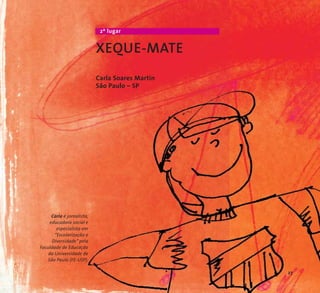 2º lugar 
XEQUE-MATE 
Carla Soares Martin 
São Paulo – SP 
Carla é jornalista, 
educadora social e 
especialista em 
“Escolarização e 
Diversidade” pela 
Faculdade de Educação 
da Universidade de 
São Paulo (FE-USP). 
27 
 