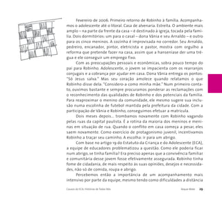 Fevereiro de 2006. Primeiro retorno de Robinho à família. Acompanha-mos 
o adolescente até o litoral. Casa de alvenaria. Estreita. O ambiente mais 
amplo – na parte da frente da casa – é destinado à igreja, tocada pela famí-lia. 
Dois dormitórios: um para o casal – dona Vânia e seu Arnaldo – e outro 
para os cinco meninos. A cozinha é improvisada no corredor. Seu Arnaldo, 
pedreiro, encanador, pintor, eletricista e pastor, mostra com orgulho a 
reforma que pretende fazer na casa, assim que a hanseníase der uma tré-gua 
e ele conseguir um emprego fixo. 
Com as preocupações pessoais e econômicas, sobra pouco tempo do 
pai para Robinho. Adolescente, o jovem se impacienta com os rearranjos 
conjugais e a cobrança por ajudar em casa. Dona Vânia entrega os pontos: 
“Só Jesus salva.” Mas seu coração amolece quando relatamos o que 
Robinho disse dela: “Considero-a como minha mãe.” Num primeiro conta-to, 
ouvimos bastante e sempre procuramos ponderar as reclamações com 
o reconhecimento das qualidades de Robinho e dos potenciais da família. 
Para reaproximar o menino da comunidade, ele mesmo sugere sua inclu-são 
numa escolinha de futebol mantida pela prefeitura da cidade. Com a 
participação de Vânia e Robinho, conseguimos efetuar a matrícula. 
Dois meses depois... trombamos novamente com Robinho vagando 
pelas ruas da capital paulista. É a rotina da maioria dos meninos e meni-nas 
em situação de rua. Quando o conflito em casa começa a pesar, eles 
saem novamente. Como exercício de protagonismo juvenil, incentivamos 
Robinho a traçar seu caminho. A escolha: ir para um abrigo. 
Com base no artigo 19 do Estatuto da Criança e do Adolescente (ECA), 
a equipe de educadores problematizou a questão. Como ele poderia ficar 
num abrigo, se tinha família? Era preciso apenas que a convivência familiar 
e comunitária desse jovem fosse efetivamente assegurada. Robinho tinha 
fome de cidadania, de mais respeito às suas opiniões, desejos e necessida-des, 
não só de comida, roupa e abrigo. 
Percebemos então a importância de um acompanhamento mais 
intensivo por parte da equipe, mesmo tendo como dificuldades a distância 
Causos do ECA: Histórias de Todos Nós Xeque-Mate 29 
 