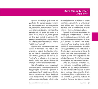 Auro Danny Lescher 
Xeque-Mate 
Quando as crianças que vivem nas 
periferias das grandes cidades rompem 
ou interrompem seus vínculos familia-res, 
territoriais, comunitários e se diri-gem 
ao centro, são como o emigrante, o 
exilado que, da popa do navio, vê a 
costa de seu país, de sua pátria afastar-se. 
Será que voltará a reencontrá-la? 
Cena forte que inspirou o poeta argenti-no 
Ernesto Sábato a substituir a palavra 
“pátria” por “mátria”. 
Quanta coisa tem de acontecer – ou 
deixar de acontecer – na vida de uma 
criança, na vida da família dessa crian-ça, 
na vida da comunidade onde vive 
essa família, para que ela deixe a sua 
“mátria” e se refugie no centro de São 
Paulo, junto com outras dezenas de 
crianças com histórias semelhantes? 
São refugiados urbanos porque dei-xam 
suas raízes, marcadas por confli-tos, 
privações e violência, e ganham as 
ruas do centro da cidade numa tríplice 
busca: a primeira é a busca da identi-dade; 
a segunda é a de serem reconhe-cidos 
por essa identidade; a terceira é a 
de redescobrirem a chance de serem 
acolhidos, convidados a vislumbrar 
uma relação mais confortável consigo 
mesmos, com as lembranças de suas 
origens e com os desejos de futuro. 
O grande desafio que se coloca é o da 
construção compartilhada – entre o 
jovem, o educador e as referências afeti-vas 
familiares e comunitárias – do dese-jo 
de retorno à sua “mátria”. Um “rema-triamento” 
que o coloca como estrela 
central de uma constelação de ações 
sociais, psicopedagógicas e de acesso a 
direitos, que reconectam o território do 
centro com o de suas comunidades de 
origem, numa nova arquitetura das 
relações humanas, do nível mais singu-lar 
da pessoa aos níveis mais coletivos. 
Como os processos humanos são, 
por natureza, cumulativos, ambíguos, 
movidos ora por desejos onipotentes, 
ora por ânimos entristecidos, e como 
fazem parte da vida momentos de cir-cunstâncias 
felizes e, infelizmente, tris-tes 
também, é, portanto, natural da 
condição humana que os movimentos 
Causos do ECA: Histórias de Todos Nós Xeque-Mate 31 
 