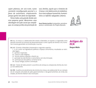 sejam plásticos, em vai-e-vem, numa 
constante reconfiguração possível e a 
favor da autonomia, simplesmente 
porque gente tem fome de dignidade. 
Temos todos uma grande dívida com 
essa pequena gente. Merecemos uma 
abordagem de ação social que amplifi-que, 
no campo jurídico da promoção de 
seus direitos, aquilo que o Estatuto da 
Criança e do Adolescente já estabelece. 
Esse novo enfoque humanista, humani-tário: 
os infantes refugiados urbanos. 
Auro Danny Lescher é psiquiatra, psicotera-peuta 
e coordenador do Projeto Quixote. 
Art. 15 - A criança e o adolescente têm direito à liberdade, ao respeito e à dignidade como 
pessoas humanas em processo de desenvolvimento e como sujeitos de direitos civis, huma-nos 
e sociais garantidos na Constituição e nas leis. 
Art. 16 - O direito à liberdade compreende os seguintes aspectos: 
I - ir, vir e estar nos logradouros públicos e espaços comunitários, ressalvadas as restri-ções 
legais; 
II - opinião e expressão; 
III - crença e culto religioso; 
IV - brincar, praticar esportes e divertir-se; 
V - participar da vida familiar e comunitária, sem discriminação; 
VI - participar da vida política, na forma da lei; 
VII - buscar refúgio, auxílio e orientação. 
Art. 70 - É dever de todos prevenir a ocorrência de ameaça ou violação dos direitos da crian-ça 
e do adolescente. 
Art. 86 - A política de atendimento dos direitos da criança e do adolescente far-se-á através 
de um conjunto articulado de ações governamentais e não-governamentais, da União, dos 
estados, do Distrito Federal e dos municípios. 
32 Xeque-Mate Causos do ECA: Histórias de Todos Nós 
Artigos do 
ECA 
Xeque-Mate 
 