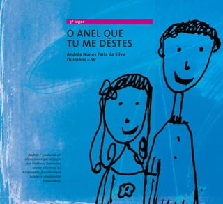 3º lugar 
O ANEL QUE 
TU ME DESTES 
Andréa Nunes Faria da Silva 
Ourinhos – SP 
Andréa é graduada em 
letras com especialização 
em Violência Doméstica 
contra a Criança e o 
Adolescente, foi conselheira 
tutelar e, atualmente, 
é educadora. 
33 
 
