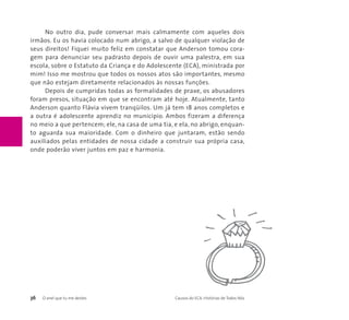 No outro dia, pude conversar mais calmamente com aqueles dois 
irmãos. Eu os havia colocado num abrigo, a salvo de qualquer violação de 
seus direitos! Fiquei muito feliz em constatar que Anderson tomou cora-gem 
para denunciar seu padrasto depois de ouvir uma palestra, em sua 
escola, sobre o Estatuto da Criança e do Adolescente (ECA), ministrada por 
mim! Isso me mostrou que todos os nossos atos são importantes, mesmo 
que não estejam diretamente relacionados às nossas funções. 
Depois de cumpridas todas as formalidades de praxe, os abusadores 
foram presos, situação em que se encontram até hoje. Atualmente, tanto 
Anderson quanto Flávia vivem tranqüilos. Um já tem 18 anos completos e 
a outra é adolescente aprendiz no município. Ambos fizeram a diferença 
no meio a que pertencem; ele, na casa de uma tia, e ela, no abrigo, enquan-to 
aguarda sua maioridade. Com o dinheiro que juntaram, estão sendo 
auxiliados pelas entidades de nossa cidade a construir sua própria casa, 
onde poderão viver juntos em paz e harmonia. 
36 O anel que tu me destes Causos do ECA: Histórias de Todos Nós 
 
