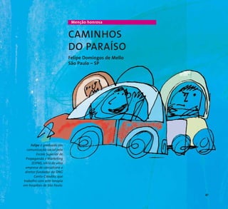 41 
Menção honrosa 
CAMINHOS 
DO PARAÍSO 
Felipe Domingos de Mello 
São Paulo – SP 
Felipe é graduado em 
comunicação social pela 
Escola Superior de 
Propaganda e Marketing 
(ESPM), sócio de uma 
empresa de consultoria e 
diretor-fundador da ONG 
Canto Cidadão, que 
trabalha com arte-terapia 
em hospitais de São Paulo. 
 