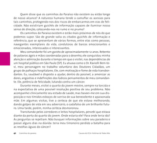 Quem disse que os caminhos do Paraíso não existem ou estão longe 
de nosso alcance? A natureza humana tende a camuflar os acessos para 
tais caminhos, protegendo-nos dos riscos de embarcarmos em vias de feli-cidade. 
Não existiriam guichês de informação capazes de iluminar nosso 
senso de direção, colocando-nos no rumo e no prumo? 
Os caminhos do Paraíso existem e estão mais próximos de nós do que 
podemos supor. São de grande valia os citados guichês de informação e 
referência, que se apresentam de várias formas, entre elas como pessoas, 
navegantes exemplares da vida, condutoras de barcos emocionantes e 
emocionados, interessados e interessantes. 
Meu comandante foi um garoto de aproximadamente 12 anos. Rebento 
de palavras ágeis e mãos coordenadas para o desenho, ele conquistou minha 
atenção e admiração durante o tempo em que o visitei, nas dependências de 
um hospital público em São Paulo (SP). Eu atuava como o Dr. Raviolli Bem-te-vi, 
meu personagem no trabalho voluntário dos Doutores Cidadãos, um 
grupo de palhaços hospitalares. Ele, com motivação e fome de vida transbor-dantes. 
Eu, saudável e disposto a ajudar, dentro do possível, a amenizar as 
dores, angústias e indefinições dos lúdicos pensamentos de meu comandan-te. 
Ele, potência de felicidade, lutando contra um câncer. 
Durante meses, visitei o quarto do jovem mestre, sempre na torcida e 
na expectativa de uma possível resolução positiva de seu problema. Não 
acompanhei clinicamente seu estado de saúde, mas baseei-me em sua dis-posição 
e nos tímidos esboços de sorriso de sua benevolente e apaixonada 
mãe. Em algumas visitas, tive a certeza de que ele estava melhorando, 
dando golpes de vida em seu adversário, o cadafalso de um brilhante futu-ro. 
Uma tarde, porém, minha certeza desmoronou. 
Transitando pelos corredores e leitos hospitalares, percebi que estava 
diante da porta do quarto do jovem. Onde estaria ele? Para onde teria ido? 
As perguntas se repetiam. Não busquei informações sobre seu paradeiro e 
passei alguns dias na dúvida: teria meu timoneiro perdido a batalha para 
as revoltas águas do câncer? 
42 Caminhos do paraíso Causos do ECA: Histórias de Todos Nós 
 