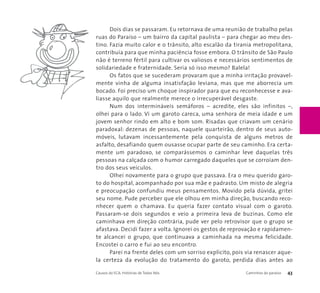 Dois dias se passaram. Eu retornava de uma reunião de trabalho pelas 
ruas do Paraíso – um bairro da capital paulista – para chegar ao meu des-tino. 
Fazia muito calor e o trânsito, alto escalão da tirania metropolitana, 
contribuía para que minha paciência fosse embora. O trânsito de São Paulo 
não é terreno fértil para cultivar os valiosos e necessários sentimentos de 
solidariedade e fraternidade. Seria só isso mesmo? Balela! 
Os fatos que se sucederam provaram que a minha irritação provavel-mente 
vinha de alguma insatisfação leviana, mas que me aborrecia um 
bocado. Foi preciso um choque inspirador para que eu reconhecesse e ava-liasse 
aquilo que realmente merece o irrecuperável desgaste. 
Num dos intermináveis semáforos – acredite, eles são infinitos –, 
olhei para o lado. Vi um garoto careca, uma senhora de meia idade e um 
jovem senhor rindo em alto e bom som. Risadas que criavam um cenário 
paradoxal: dezenas de pessoas, naquele quarteirão, dentro de seus auto-móveis, 
lutavam incessantemente pela conquista de alguns metros de 
asfalto, desafiando quem ousasse ocupar parte de seu caminho. Era certa-mente 
um paradoxo, se comparássemos o caminhar leve daquelas três 
pessoas na calçada com o humor carregado daqueles que se corroíam den-tro 
dos seus veículos. 
Olhei novamente para o grupo que passava. Era o meu querido garo-to 
do hospital, acompanhado por sua mãe e padrasto. Um misto de alegria 
e preocupação confundiu meus pensamentos. Movido pela dúvida, gritei 
seu nome. Pude perceber que ele olhou em minha direção, buscando reco-nhecer 
quem o chamava. Eu queria fazer contato visual com o garoto. 
Passaram-se dois segundos e veio a primeira leva de buzinas. Como ele 
caminhava em direção contrária, pude ver pelo retrovisor que o grupo se 
afastava. Decidi fazer a volta. Ignorei os gestos de reprovação e rapidamen-te 
alcancei o grupo, que continuava a caminhada na mesma felicidade. 
Encostei o carro e fui ao seu encontro. 
Parei na frente deles com um sorriso explícito, pois via renascer aque-la 
certeza da evolução do tratamento do garoto, perdida dias antes ao 
Causos do ECA: Histórias de Todos Nós Caminhos do paraíso 43 
 