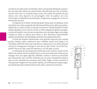 visualizar seu leito vazio no hospital. Senti uma grande decepção ao perce-ber 
que eles não tinham me reconhecido. Será possível que não se lembra-vam 
de mim? Por um instante fiquei triste, mas então me lembrei de que 
estava sem meu figurino de personagem. Ufa! Só poderia ser isso. 
Interrompi o turbilhão de considerações imaginárias e perguntei se eles se 
lembravam de mim. 
A resposta foi a melhor retribuição pelos meses que me dediquei como 
voluntário em visitas ao garoto. Percebi que ele fitava meus olhos em profun-didade. 
De um salto, me deu um abraço e exclamou:“Doutor Raviolli!” Pronto! 
Estava liquidada, com o sincero sorriso, a minha angústia. O garoto consegui-ra 
alta do hospital, uma vez que conquistara uma sonhada vaga numa orga-nização 
de apoio a crianças com câncer e seus familiares, especialmente 
aqueles procedentes de localidades distantes da capital paulistana. 
A saída do hospital representava uma grande conquista para aquele 
garoto, embora todos soubessem que a batalha ainda seria longa e de 
resultado indefinido. Mas que importava o crepúsculo, se os olhos daquela 
criança só conseguiam enxergar o raiar do sol, após meses num leito hos-pitalar? 
Raiar de vida, sopro de esperança, um dia após o outro. 
A motivação de meu pequeno mestre para viver me fez e ainda me faz 
refletir, do alto de minha condição física, se eu teria realmente motivos para 
estragar meu dia. Após algumas reflexões, concluí e continuo concluindo 
que, felizmente, não os tenho. Confesso que, às vezes, empreendo esforços 
para criá-los. Quando isso acontece, paro tudo! Trago à minha memória a 
inesquecível imagem de meu jovem capitão, caminhando de cabeça ergui-da, 
abastecido pelo combustível da vida, pelos caminhos do Paraíso. 
44 Caminhos do paraíso Causos do ECA: Histórias de Todos Nós 
 