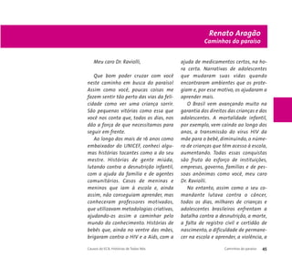 Meu caro Dr. Raviolli, 
Que bom poder cruzar com você 
neste caminho em busca do paraíso! 
Assim como você, poucas coisas me 
fazem sentir tão perto das vias da feli-cidade 
como ver uma criança sorrir. 
São pequenas vitórias como essa que 
você nos conta que, todos os dias, nos 
dão a força de que necessitamos para 
seguir em frente. 
Ao longo dos mais de 16 anos como 
embaixador do UNICEF, conheci algu-mas 
histórias tocantes como a do seu 
mestre. Histórias de gente miúda, 
lutando contra a desnutrição infantil, 
com a ajuda da família e de agentes 
comunitários. Casos de meninas e 
meninos que iam à escola e, ainda 
assim, não conseguiam aprender, mas 
conheceram professores motivados, 
que utilizavam metodologias criativas, 
ajudando-os assim a caminhar pelo 
mundo do conhecimento. Histórias de 
bebês que, ainda no ventre das mães, 
brigaram contra o HIV e a Aids, com a 
Renato Aragão 
Caminhos do paraíso 
ajuda de medicamentos certos, na ho-ra 
certa. Narrativas de adolescentes 
que mudaram suas vidas quando 
encontraram ambientes que os prote-giam 
e, por esse motivo, os ajudaram a 
aprender mais. 
O Brasil vem avançando muito na 
garantia dos direitos das crianças e dos 
adolescentes. A mortalidade infantil, 
por exemplo, vem caindo ao longo dos 
anos, a transmissão do vírus HIV da 
mãe para o bebê, diminuindo, o núme-ro 
de crianças que têm acesso à escola, 
aumentando. Todas essas conquistas 
são fruto do esforço de instituições, 
empresas, governo, famílias e de pes-soas 
anônimas como você, meu caro 
Dr. Raviolli. 
No entanto, assim como o seu co-mandante 
lutava contra o câncer, 
todos os dias, milhares de crianças e 
adolescentes brasileiros enfrentam a 
batalha contra a desnutrição, a morte, 
a falta de registro civil e certidão de 
nascimento, a dificuldade de permane-cer 
na escola e aprender, a violência, a 
Causos do ECA: Histórias de Todos Nós Caminhos do paraíso 45 
 