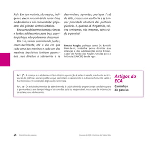 Aids. Em sua maioria, são negros, indí-genas, 
vivem no semi-árido nordestino, 
na Amazônia e nas comunidades popu-lares 
dos grandes centros urbanos. 
Enquanto deixarmos tantas crianças 
e tantos adolescentes para traz, queri-do 
palhaço, não poderemos descansar. 
Por isso, vamos caminhando juntos, 
incansavelmente, até o dia em que 
cada uma das meninas e cada um dos 
meninos brasileiros tenham garanti-dos 
seus direitos a sobreviver e se 
desenvolver, aprender, proteger (-se) 
da Aids, crescer sem violência e se tor-nar 
prioridade absoluta das políticas 
públicas. E, quando lá chegarmos, tal-vez 
tenhamos, nós mesmos, construí-do 
o paraíso! 
Renato Aragão, palhaço como Dr. Raviolli 
Bem-te-vi, trabalha pelos direitos das 
crianças e dos adolescentes como Embai-xador 
do Fundo das Nações Unidas para a 
Infância (UNICEF) desde 1991. 
Art. 7º - A criança e o adolescente têm direito a proteção à vida e à saúde, mediante a efeti-vação 
de políticas sociais públicas que permitam o nascimento e o desenvolvimento sadio e 
harmonioso, em condições dignas de existência. 
Art. 12 - Os estabelecimentos de atendimento à saúde deverão proporcionar condições para 
a permanência em tempo integral de um dos pais ou responsável, nos casos de internação 
de criança ou adolescente. 
46 Caminhos do paraíso Causos do ECA: Histórias de Todos Nós 
Artigos do 
ECA 
Caminhos 
do paraíso 
 