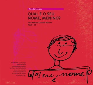 Menção honrosa 
QUAL É O SEU 
NOME, MENINO? 
Jose Renato Claudio Bizerra 
Tauá – CE 
Jose Renato é pedagogo 
graduado pela 
Universidade Estadual 
do Ceará (UECE). Trabalha 
como assistente de 
escritório e professor 
na Educação de Jovens 
e Adultos (EJA). 
47 
 