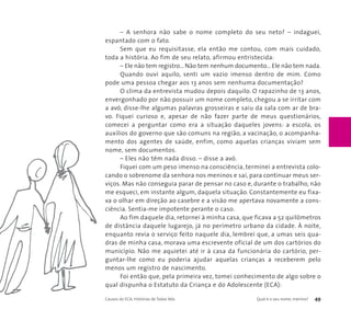– A senhora não sabe o nome completo do seu neto? – indaguei, 
espantado com o fato. 
Sem que eu requisitasse, ela então me contou, com mais cuidado, 
toda a história. Ao fim de seu relato, afirmou entristecida: 
– Ele não tem registro... Não tem nenhum documento... Ele não tem nada. 
Quando ouvi aquilo, senti um vazio imenso dentro de mim. Como 
pode uma pessoa chegar aos 13 anos sem nenhuma documentação? 
O clima da entrevista mudou depois daquilo. O rapazinho de 13 anos, 
envergonhado por não possuir um nome completo, chegou a se irritar com 
a avó, disse-lhe algumas palavras grosseiras e saiu da sala com ar de bra-vo. 
Fiquei curioso e, apesar de não fazer parte de meus questionários, 
comecei a perguntar como era a situação daqueles jovens: a escola, os 
auxílios do governo que são comuns na região, a vacinação, o acompanha-mento 
dos agentes de saúde, enfim, como aquelas crianças viviam sem 
nome, sem documentos. 
– Eles não têm nada disso. – disse a avó. 
Fiquei com um peso imenso na consciência, terminei a entrevista colo-cando 
o sobrenome da senhora nos meninos e saí, para continuar meus ser-viços. 
Mas não conseguia parar de pensar no caso e, durante o trabalho, não 
me esqueci, em instante algum, daquela situação. Constantemente eu fixa-va 
o olhar em direção ao casebre e a visão me apertava novamente a cons-ciência. 
Sentia-me impotente perante o caso. 
Ao fim daquele dia, retornei à minha casa, que ficava a 52 quilômetros 
de distância daquele lugarejo, já no perímetro urbano da cidade. À noite, 
enquanto revia o serviço feito naquele dia, lembrei que, a umas seis qua-dras 
de minha casa, morava uma escrevente oficial de um dos cartórios do 
município. Não me aquietei até ir à casa da funcionária do cartório, per-guntar- 
lhe como eu poderia ajudar aquelas crianças a receberem pelo 
menos um registro de nascimento. 
Foi então que, pela primeira vez, tomei conhecimento de algo sobre o 
qual dispunha o Estatuto da Criança e do Adolescente (ECA): 
Causos do ECA: Histórias de Todos Nós Qual é o seu nome, menino? 49 
 