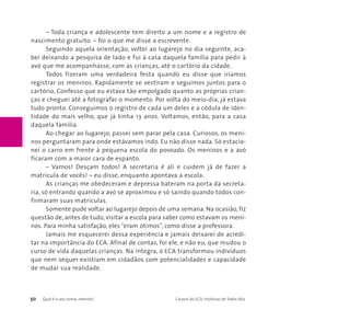 – Toda criança e adolescente tem direito a um nome e a registro de 
nascimento gratuito. – foi o que me disse a escrevente. 
Seguindo aquela orientação, voltei ao lugarejo no dia seguinte, aca-bei 
deixando a pesquisa de lado e fui à casa daquela família para pedir à 
avó que me acompanhasse, com as crianças, até o cartório da cidade. 
Todos fizeram uma verdadeira festa quando eu disse que iríamos 
registrar os meninos. Rapidamente se vestiram e seguimos juntos para o 
cartório. Confesso que eu estava tão empolgado quanto as próprias crian-ças 
e cheguei até a fotografar o momento. Por volta do meio-dia, já estava 
tudo pronto. Conseguimos o registro de cada um deles e a cédula de iden-tidade 
do mais velho, que já tinha 13 anos. Voltamos, então, para a casa 
daquela família. 
Ao chegar ao lugarejo, passei sem parar pela casa. Curiosos, os meni-nos 
perguntaram para onde estávamos indo. Eu não disse nada. Só estacio-nei 
o carro em frente à pequena escola do povoado. Os meninos e a avó 
ficaram com a maior cara de espanto. 
– Vamos! Desçam todos! A secretaria é ali e cuidem já de fazer a 
matricula de vocês! – eu disse, enquanto apontava a escola. 
As crianças me obedeceram e depressa bateram na porta da secreta-ria, 
só entrando quando a avó se aproximou e só saindo quando todos con-firmaram 
suas matrículas. 
Somente pude voltar ao lugarejo depois de uma semana. Na ocasião, fiz 
questão de, antes de tudo, visitar a escola para saber como estavam os meni-nos. 
Para minha satisfação, eles “eram ótimos”, como disse a professora. 
Jamais me esquecerei dessa experiência e jamais deixarei de acredi-tar 
na importância do ECA. Afinal de contas, foi ele, e não eu, que mudou o 
curso de vida daquelas crianças. Na íntegra, o ECA transformou indivíduos 
que nem sequer existiam em cidadãos com potencialidades e capacidade 
de mudar sua realidade. 
50 Qual é o seu nome, menino? Causos do ECA: Histórias de Todos Nós 
 