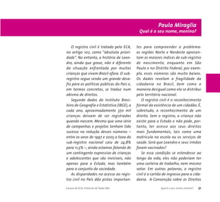 O registro civil é tratado pelo ECA, 
no artigo 102, como “absoluta priori-dade”. 
No entanto, a história de Lean-dro, 
ainda que grave, não é diferente 
da situação enfrentada por muitas 
crianças que vivem Brasil afora. O sub-registro 
segue sendo um grande desa-fio 
para as políticas públicas do País e, 
em termos concretos, se traduz num 
abismo de direitos. 
Segundo dados do Instituto Brasi-leiro 
de Geografia e Estatística (IBGE), a 
cada ano, aproximadamente 370 mil 
crianças deixam de ser registradas 
quando nascem. Mesmo que uma série 
de campanhas e projetos tenham tido 
sucesso na redução desses números – 
entre os anos de 1997 e 2005 a taxa do 
sub-registro nacional caiu de 24,8% 
para 11,5% –, ainda estamos falando de 
um contingente expressivo de crianças 
e adolescentes que são invisíveis, não 
apenas para o Estado, mas também 
para o conjunto da sociedade. 
As disparidades no acesso ao regis-tro 
civil no País dão pistas importan-tes 
Paula Miraglia 
Qual é o seu nome, menino? 
para compreender o problema: 
as regiões Norte e Nordeste apresen-tam 
os maiores índices de sub-registro 
de nascimento, enquanto em São 
Paulo e no Distrito Federal, por exem-plo, 
esses números são muito baixos. 
Os dados revelam a fragilidade da 
cidadania no Brasil, bem como a 
maneira desigual como ela se distribui 
pelo território nacional. 
O registro civil é o reconhecimento 
formal da existência de um cidadão. É, 
sobretudo, o reconhecimento de um 
direito. Sem o registro, a criança não 
existe para o Estado e não pode, por-tanto, 
ter acesso aos seus direitos 
mais fundamentais, tais como uma 
matrícula na escola ou os serviços de 
saúde. Será que Leandro e seus irmãos 
foram vacinados? 
Se essa condição se estendesse ao 
longo da vida, eles não poderiam ter 
uma carteira de trabalho, nem mesmo 
votar. Em outras palavras, o registro 
civil é o cartão de ingresso para a cida-dania. 
A Convenção sobre os Direitos 
Causos do ECA: Histórias de Todos Nós Qual é o seu nome, menino? 51 
 
