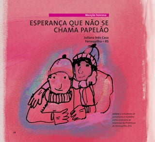 Menção honrosa 
ESPERANÇA QUE NÃO SE 
CHAMA PAPELÃO 
Juliana Inês Casa 
Farroupilha – RS 
Juliana é estudante de 
jornalismo e trabalha 
como assessora de 
imprensa da Prefeitura 
de Farroupilha (RS). 
54 
 