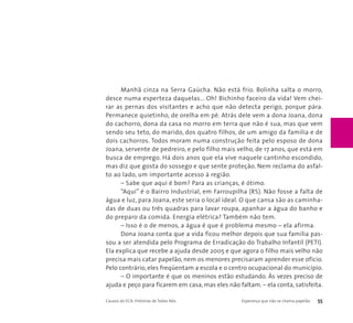 Manhã cinza na Serra Gaúcha. Não está frio. Bolinha salta o morro, 
desce numa esperteza daquelas... Oh! Bichinho faceiro da vida! Vem chei-rar 
as pernas dos visitantes e acho que não detecta perigo, porque pára. 
Permanece quietinho, de orelha em pé. Atrás dele vem a dona Joana, dona 
do cachorro, dona da casa no morro em terra que não é sua, mas que vem 
sendo seu teto, do marido, dos quatro filhos, de um amigo da família e de 
dois cachorros. Todos moram numa construção feita pelo esposo de dona 
Joana, servente de pedreiro, e pelo filho mais velho, de 17 anos, que está em 
busca de emprego. Há dois anos que ela vive naquele cantinho escondido, 
mas diz que gosta do sossego e que sente proteção. Nem reclama do asfal-to 
ao lado, um importante acesso à região. 
– Sabe que aqui é bom? Para as crianças, é ótimo. 
“Aqui” é o Bairro Industrial, em Farroupilha (RS). Não fosse a falta de 
água e luz, para Joana, este seria o local ideal. O que cansa são as caminha-das 
de duas ou três quadras para lavar roupa, apanhar a água do banho e 
do preparo da comida. Energia elétrica? Também não tem. 
– Isso é o de menos, a água é que é problema mesmo – ela afirma. 
Dona Joana conta que a vida ficou melhor depois que sua família pas-sou 
a ser atendida pelo Programa de Erradicação do Trabalho Infantil (PETI). 
Ela explica que recebe a ajuda desde 2005 e que agora o filho mais velho não 
precisa mais catar papelão, nem os menores precisaram aprender esse ofício. 
Pelo contrário, eles freqüentam a escola e o centro ocupacional do município. 
– O importante é que os meninos estão estudando. Às vezes preciso de 
ajuda e peço para ficarem em casa, mas eles não faltam. – ela conta, satisfeita. 
Causos do ECA: Histórias de Todos Nós Esperança que não se chama papelão 55 
 
