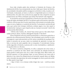Essa mãe simples pode não conhecer o Estatuto da Criança e do 
Adolescente (ECA), mas compreende seu teor. Sabe que é dever da família, 
da sociedade e do poder público assegurar os direitos à vida, à saúde, à ali-mentação, 
à educação, ao lazer, à cultura e à dignidade para as crianças e 
adolescentes. Ela sabe mais ainda do seu papel de mãe, empenha-se para 
proporcionar aos filhos condições que talvez lhe tenham sido negadas. 
A assistente social que acompanha a família diz que dona Joana par-ticipa 
de todas atividades do PETI e se destaca pelo entusiasmo e pela per-sistência. 
Afirma que ela é muito caprichosa, está sempre arrumada, preo-cupa- 
se com a higiene e o sustento da família. É uma jovem senhora de 46 
anos que sonha com tempos melhores, embora água e luz não sejam o 
fundamental, “porque o que importa são as crianças na escola”. Assim ela 
vai buscando alternativas. 
– Minha vida mudou, ah, nossa! Faço coisas que eu não sabia fazer: 
sabão, pintura, doces, mantas, detergente líquido. É tão bom! 
Joana freqüenta oficinas profissionalizantes e artesanais gratuitas e 
palestras de relacionamento familiar. São atividades para orientar os pais 
e assegurar o que está previsto no ECA, como a proibição de qualquer tra-balho 
a menores de 14 anos, salvo na condição de aprendiz, na qual, de 
fato, o serviço de catar papelão não se enquadra. É considerada criança, 
ainda segundo o Estatuto, a pessoa até 12 anos incompletos, e adolescen-te 
aquela entre 12 e 18 anos. 
Em meio à conversa, desponta, no alto, o pequeno de cinco anos, a 
reclamar a ausência da mãe. Veste uma camiseta da seleção brasileira. 
Espia quieto e volta para casa. Viu a mãe e ela logo entra. Mais tarde, um 
focinho aparece, e é dos grandes. Bem, se esse cachorro aos meus pés é 
Bolinha e seu nome for proporcional ao tamanho, aquele deve ser Bolão, 
outro morador da esperança, do canto sossegado no morro, perto do asfal-to. 
Mas quem é que liga? 
– Aqui é bom e as crianças estão longe das ruas – continua dona 
Joana. 
56 Esperança que não se chama papelão Causos do ECA: Histórias de Todos Nós 
 