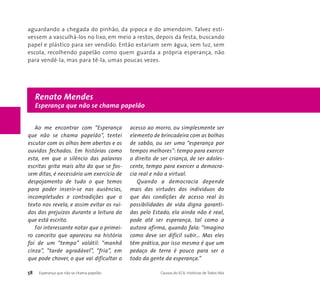 aguardando a chegada do pinhão, da pipoca e do amendoim. Talvez esti-vessem 
a vasculhá-los no lixo, em meio a restos, depois da festa, buscando 
papel e plástico para ser vendido. Então estariam sem água, sem luz, sem 
escola, recolhendo papelão como quem guarda a própria esperança, não 
para vendê-la, mas para tê-la, umas poucas vezes. 
Renato Mendes 
Esperança que não se chama papelão 
Ao me encontrar com “Esperança 
que não se chama papelão”, tentei 
escutar com os olhos bem abertos e os 
ouvidos fechados. Em histórias como 
esta, em que o silêncio das palavras 
escritas grita mais alto do que se fos-sem 
ditas, é necessário um exercício de 
despojamento de tudo o que temos 
para poder inserir-se nas ausências, 
incompletudes e contradições que o 
texto nos revela, e assim evitar os ruí-dos 
dos prejuízos durante a leitura do 
que está escrito. 
Foi interessante notar que o primei-ro 
conceito que apareceu na história 
foi de um “tempo” volátil: “manhã 
cinza”, “tarde agradável”, “fria”, em 
que pode chover, o que vai dificultar o 
acesso ao morro, ou simplesmente ser 
elemento de brincadeira com as bolhas 
de sabão, ou ser uma “esperança por 
tempos melhores”: tempo para exercer 
o direito de ser criança, de ser adoles-cente, 
tempo para exercer a democra-cia 
real e não a virtual. 
Quando a democracia depende 
mais das virtudes dos indivíduos do 
que das condições de acesso real às 
possibilidades de vida digna garanti-das 
pelo Estado, ela ainda não é real, 
pode até ser esperança, tal como a 
autora afirma, quando fala: “Imagino 
como deve ser difícil subir… Mas eles 
têm prática, por isso mesmo é que um 
pedaço de terra é pouco para ser o 
todo da gente da esperança.” 
58 Esperança que não se chama papelão Causos do ECA: Histórias de Todos Nós 
 