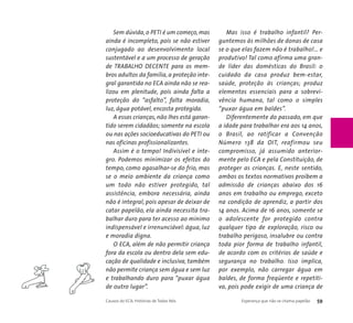 Sem dúvida, o PETI é um começo, mas 
ainda é incompleto, pois se não estiver 
conjugado ao desenvolvimento local 
sustentável e a um processo de geração 
de TRABALHO DECENTE para os mem-bros 
adultos da família, a proteção inte-gral 
garantida no ECA ainda não se rea-lizou 
em plenitude, pois ainda falta a 
proteção do “asfalto”, falta moradia, 
luz, água potável, encosta protegida. 
A essas crianças, não lhes está garan-tido 
serem cidadãos; somente na escola 
ou nas ações socioeducativas do PETI ou 
nas oficinas profissionalizantes. 
Assim é o tempo! Indivisível e ínte-gro. 
Podemos minimizar os efeitos do 
tempo, como agasalhar-se do frio, mas 
se o meio ambiente da criança como 
um todo não estiver protegido, tal 
assistência, embora necessária, ainda 
não é integral, pois apesar de deixar de 
catar papelão, ela ainda necessita tra-balhar 
duro para ter acesso ao mínimo 
indispensável e irrenunciável: água, luz 
e moradia digna. 
O ECA, além de não permitir criança 
fora da escola ou dentro dela sem edu-cação 
de qualidade e inclusiva, também 
não permite criança sem água e sem luz 
e trabalhando duro para “puxar água 
de outro lugar”. 
Mas isso é trabalho infantil? Per-guntemos 
às milhões de donas de casa 
se o que elas fazem não é trabalho!... e 
produtivo! Tal como afirma uma gran-de 
líder das domésticas do Brasil: o 
cuidado da casa produz bem-estar, 
saúde, proteção às crianças; produz 
elementos essenciais para a sobrevi-vência 
humana, tal como o simples 
“puxar água em baldes”. 
Diferentemente do passado, em que 
a idade para trabalhar era aos 14 anos, 
o Brasil, ao ratificar a Convenção 
Número 138 da OIT, reafirmou seu 
compromisso, já assumido anterior-mente 
pelo ECA e pela Constituição, de 
proteger as crianças. E, neste sentido, 
ambos os textos normativos proíbem a 
admissão de crianças abaixo dos 16 
anos em trabalho ou emprego, exceto 
na condição de aprendiz, a partir dos 
14 anos. Acima de 16 anos, somente se 
o adolescente for protegido contra 
qualquer tipo de exploração, risco ou 
trabalho perigoso, insalubre ou contra 
toda pior forma de trabalho infantil, 
de acordo com os critérios de saúde e 
segurança no trabalho. Isso implica, 
por exemplo, não carregar água em 
baldes, de forma freqüente e repetiti-va, 
pois pode exigir de uma criança de 
Causos do ECA: Histórias de Todos Nós Esperança que não se chama papelão 59 
 