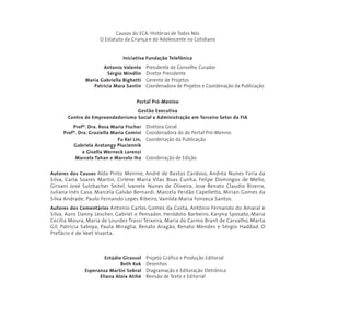 Causos do ECA: Histórias de Todos Nós 
O Estatuto da Criança e do Adolescente no Cotidiano 
Iniciativa Fundação Telefônica 
Antonio Valente Presidente do Conselho Curador 
Sérgio Mindlin Diretor Presidente 
Maria Gabriella Bighetti Gerente de Projetos 
Patricia Mara Santin Coordenadora de Projetos e Coordenação da Publicação 
Portal Pró-Menino 
Gestão Executiva 
Centro de Empreendedorismo Social e Administração em Terceiro Setor da FIA 
Profª. Dra. Rosa Maria Fischer Diretora Geral 
Profª. Dra. Graziella Maria Comini Coordenadora do do Portal Pró-Menino 
Fu Kei Lin, Coordenação da Publicação 
Gabriela Aratangy Pluciennik 
e Gisella Werneck Lorenzi 
Marcela Tahan e Marcelo Iha Coordenação de Edição 
Autores dos Causos Alda Pinto Menine, André de Bastos Cardoso, Andréa Nunes Faria da 
Silva, Carla Soares Martin, Cirlene Maria Vilas Boas Cunha, Felipe Domingos de Mello, 
Girvani José Sulzbacher Seitel, Ivanete Nunes de Oliveira, Jose Renato Claudio Bizerra, 
Juliana Inês Casa, Marcela Galvão Bernardi, Marcela Perdão Capelletto, Mirian Gomes da 
Silva Andrade, Paulo Fernando Lopes Ribeiro, Vanilda Maria Fonseca Santos. 
Autores dos Comentários Antonio Carlos Gomes da Costa, Antônio Fernando do Amaral e 
Silva, Auro Danny Lescher, Gabriel o Pensador, Heródoto Barbeiro, Karyna Sposato, Maria 
Cecília Moura, Maria de Lourdes Trassi Teixeira, Maria do Carmo Brant de Carvalho, Marta 
Gil, Patrícia Saboya, Paula Miraglia, Renato Aragão, Renato Mendes e Sérgio Haddad. O 
Prefácio é de Veet Vivarta. 
Estúdio Girassol Projeto Gráfico e Produção Editorial 
Beth Kok Desenhos 
Esperanza Martin Sobral Diagramação e Editoração Eletrônica 
Eliana Aloia Atihé Revisão de Texto e Editorial 
 